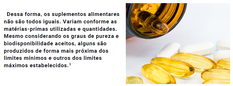 Dessa forma, os suplementos alimentares não são todos iguais. Variam conforme as matérias-primas utilizadas e quantidades. Mesmo considerando os graus de pureza e biodisponibilidade aceitos, alguns são produzidos de forma mais próxima dos limites mínimos e outros dos limites máximos estabelecidos.