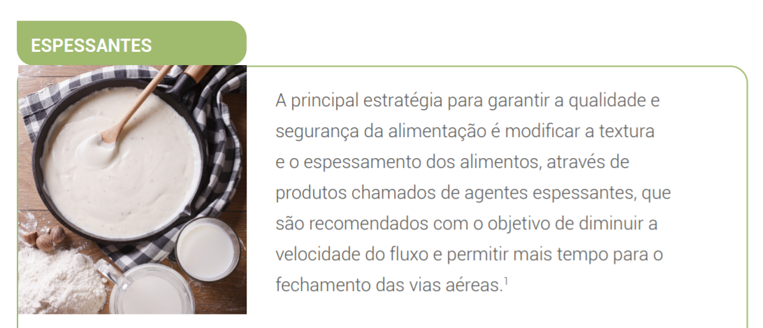 A principal estratégia para garantir a qualidade e segurança da alimentação é modificar a textura e o espessamento dos alimentos, através de produtos chamados de agentes espessantes, que são recomendados com o objetivo de diminuir a velocidade do fluxo e permitir mais tempo para o fechamento das vias aéreas
