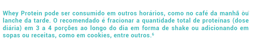 Whey Protein pode ser consumido em outros horários, como no café da manhã ou lanche da tarde. O recomendado é fracionar a quantidade total de proteínas (dose diária) em 3 a 4 porções ao longo do dia em forma de shake ou adicionando em sopas ou receitas, como em cookies, entre outros.