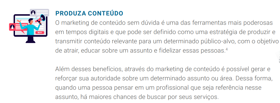 O marketing de conteúdo sem dúvida é uma das ferramentas mais poderosas em tempos digitais e que pode ser definido como uma estratégia de produzir e transmitir conteúdo relevante para um determinado público-alvo, com o objetivo de atrair, educar sobre um assunto e fidelizar essas pessoas.4 Além desses benefícios, através do marketing de conteúdo é possível gerar e reforçar sua autoridade sobre um determinado assunto ou área. Dessa forma, quando uma pessoa pensar em um profissional que seja referência nesse 