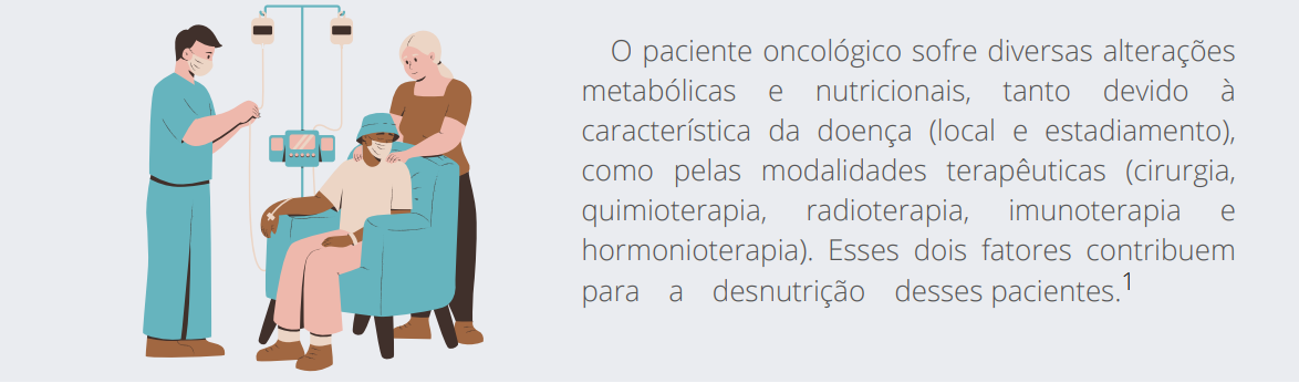 O paciente oncológico sofre diversas alterações metabólicas e nutricionais, tanto devido à característica da doença (local e estadiamento), como pelas modalidades terapêuticas (cirurgia, quimioterapia, radioterapia, imunoterapia e hormonioterapia). Esses dois fatores contribuem para a desnutrição desses pacientes.