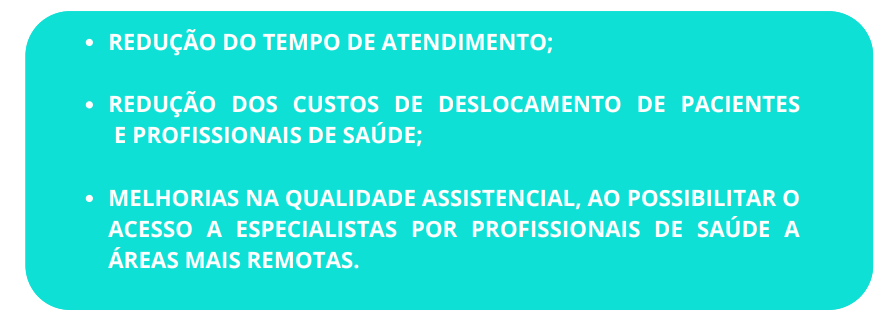 REDUÇÃO DO TEMPO DE ATENDIMENTO; REDUÇÃO DOS CUSTOS DE DESLOCAMENTO DE PACIENTES E PROFISSIONAIS DE SAÚDE; MELHORIAS NA QUALIDADE ASSISTENCIAL, AO POSSIBILITAR O ACESSO A ESPECIALISTAS POR PROFISSIONAIS DE SAÚDE A ÁREAS MAIS REMOTAS.