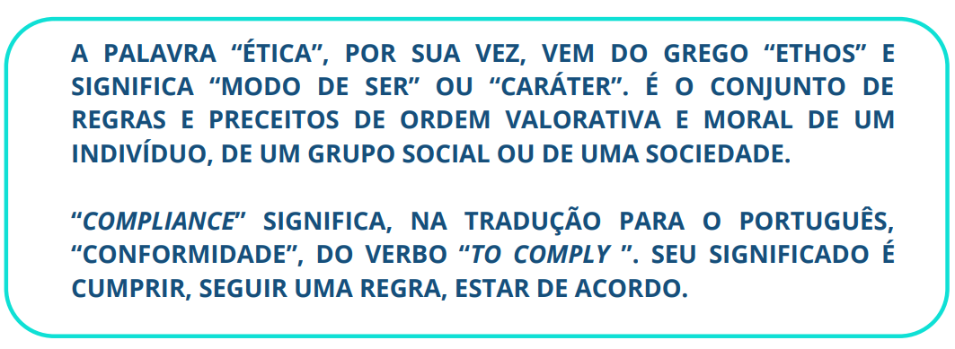 A PALAVRA “ÉTICA”, POR SUA VEZ, VEM DO GREGO “ETHOS” E SIGNIFICA “MODO DE SER” OU “CARÁTER”. É O CONJUNTO DE REGRAS E PRECEITOS DE ORDEM VALORATIVA E MORAL DE UM INDIVÍDUO, DE UM GRUPO SOCIAL OU DE UMA SOCIEDADE. “COMPLIANCE” SIGNIFICA, NA TRADUÇÃO PARA O PORTUGUÊS, “CONFORMIDADE”, DO VERBO “TO COMPLY ”. SEU SIGNIFICADO É CUMPRIR, SEGUIR UMA REGRA, ESTAR DE ACORDO.