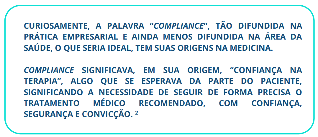 CURIOSAMENTE, A PALAVRA “COMPLIANCE”, TÃO DIFUNDIDA NA PRÁTICA EMPRESARIAL E AINDA MENOS DIFUNDIDA NA ÁREA DA SAÚDE, O QUE SERIA IDEAL, TEM SUAS ORIGENS NA MEDICINA. COMPLIANCE SIGNIFICAVA, EM SUA ORIGEM, “CONFIANÇA NA TERAPIA”, ALGO QUE SE ESPERAVA DA PARTE DO PACIENTE, SIGNIFICANDO A NECESSIDADE DE SEGUIR DE FORMA PRECISA O TRATAMENTO MÉDICO RECOMENDADO, COM CONFIANÇA, SEGURANÇA E CONVICÇÃO. 2