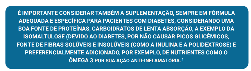 É IMPORTANTE CONSIDERAR TAMBÉM A SUPLEMENTAÇÃO, SEMPRE EM FÓRMULA ADEQUADA E ESPECÍFICA PARA PACIENTES COM DIABETES, CONSIDERANDO UMA BOA FONTE DE PROTEÍNAS, CARBOIDRATOS DE LENTA ABSORÇÃO, A EXEMPLO DA ISOMALTULOSE (DEVIDO AO DIABETES, POR NÃO CAUSAR PICOS GLICÊMICOS, FONTE DE FIBRAS SOLÚVEIS E INSOLÚVEIS (COMO A INULINA E A POLIDEXTROSE) E PREFERENCIALMENTE ADICIONADO, POR EXEMPLO, DE NUTRIENTES COMO O ÔMEGA 3 POR SUA AÇÃO ANTI-INFLAMATÓRIA. 