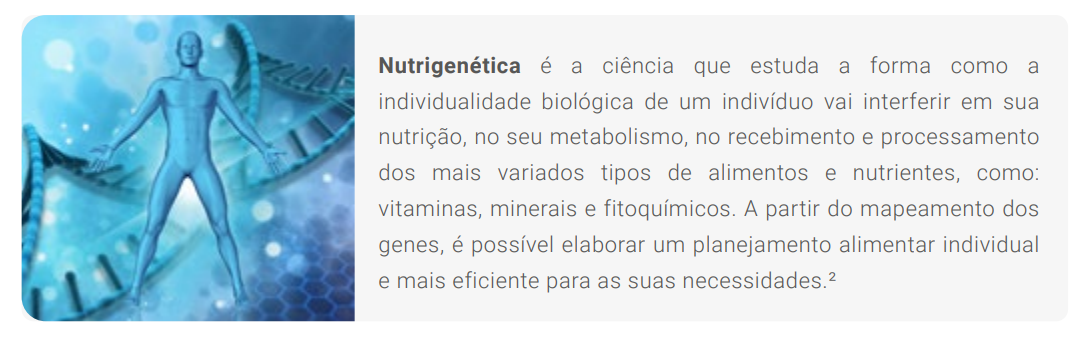 Nutrigenética é a ciência que estuda a forma como a individualidade biológica de um indivíduo vai interferir em sua nutrição, no seu metabolismo, no recebimento e processamento dos mais variados tipos de alimentos e nutrientes, como: vitaminas, minerais e fitoquímicos. A partir do mapeamento dos genes, é possível elaborar um planejamento alimentar individual e mais eficiente para as suas necessidades.²